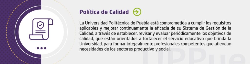 La Universidad Politécnica de Puebla está comprometida a cumplir los requisitos aplicables y mejorar continuamente la eficacia de su Sistema de Gestión de la Calidad, a través de establecer, revisar y evaluar periódicamente los objetivos de calidad, que están orientados a fortalecer el servicio educativo que brinda la Universidad, para formar integralmente profesionales competentes que atiendan necesidades de los sectores productivo y social.